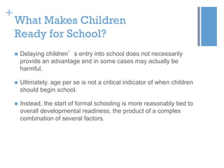 +

What Makes Children
Ready for School?


Delaying children’s entry into school does not necessarily
provide an advantage and in some cases may actually be
harmful.



Ultimately, age per se is not a critical indicator of when children
should begin school.



Instead, the start of formal schooling is more reasonably tied to
overall developmental readiness, the product of a complex
combination of several factors.

 