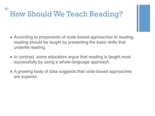 +

How Should We Teach Reading?


According to proponents of code-based approaches to reading,
reading should be taught by presenting the basic skills that
underlie reading.



In contrast, some educators argue that reading is taught most
successfully by using a whole-language approach.



A growing body of data suggests that code-based approaches
are superior.

 