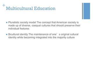+

Multicultural Education


Pluralistic society model The concept that American society is
made up of diverse, coequal cultures that should preserve their
individual features



Bicultural identity The maintenance of one’s original cultural
identity while becoming integrated into the majority culture

 