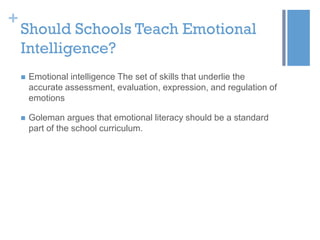 +

Should Schools Teach Emotional
Intelligence?


Emotional intelligence The set of skills that underlie the
accurate assessment, evaluation, expression, and regulation of
emotions



Goleman argues that emotional literacy should be a standard
part of the school curriculum.

 