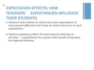 +

EXPECTATION EFFECTS: HOW
TEACHERS’ EXPECTANCIES INFLUENCE
THEIR STUDENTS


Teachers treat children for whom they have expectations of
improvement differently from those for whom they have no such
expectations.



Teacher expectancy effect The phenomenon whereby an
educator’s expectations for a given child actually bring about
the expected behavior

 