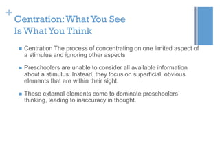 +

Centration: What You See
Is What You Think


Centration The process of concentrating on one limited aspect of
a stimulus and ignoring other aspects



Preschoolers are unable to consider all available information
about a stimulus. Instead, they focus on superficial, obvious
elements that are within their sight.



These external elements come to dominate preschoolers’
thinking, leading to inaccuracy in thought.

 