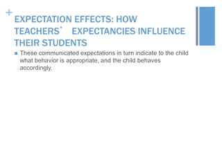 +

EXPECTATION EFFECTS: HOW
TEACHERS’ EXPECTANCIES INFLUENCE
THEIR STUDENTS


These communicated expectations in turn indicate to the child
what behavior is appropriate, and the child behaves
accordingly.

 