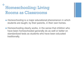 +

Homeschooling: Living
Rooms as Classrooms


Homeschooling is a major educational phenomenon in which
students are taught, by their parents, in their own homes.



Homeschooling clearly works, in the sense that children who
have been homeschooled generally do as well or better on
standardized tests as students who have been educated
traditionally.

 