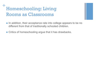 +

Homeschooling: Living
Rooms as Classrooms


In addition, their acceptance rate into college appears to be no
different from that of traditionally schooled children.



Critics of homeschooling argue that it has drawbacks.

 