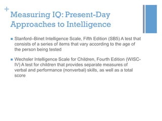 +

Measuring IQ: Present-Day
Approaches to Intelligence


Stanford–Binet Intelligence Scale, Fifth Edition (SB5) A test that
consists of a series of items that vary according to the age of
the person being tested



Wechsler Intelligence Scale for Children, Fourth Edition (WISCIV) A test for children that provides separate measures of
verbal and performance (nonverbal) skills, as well as a total
score

 