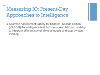 +

Measuring IQ: Present-Day
Approaches to Intelligence


Kaufman Assessment Battery for Children, Second Edition
(KABC-II) An intelligence test that measures children’s ability
to integrate different stimuli simultaneously and step-by-step
thinking

 