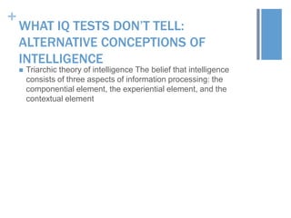 +

WHAT IQ TESTS DON’T TELL:
ALTERNATIVE CONCEPTIONS OF
INTELLIGENCE


Triarchic theory of intelligence The belief that intelligence
consists of three aspects of information processing: the
componential element, the experiential element, and the
contextual element

 