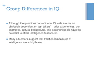 +

Group Differences in IQ


Although the questions on traditional IQ tests are not so
obviously dependent on test takers’ prior experiences, our
examples, cultural background, and experiences do have the
potential to affect intelligence-test scores.



Many educators suggest that traditional measures of
intelligence are subtly biased.

 