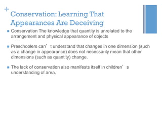 +

Conservation: Learning That
Appearances Are Deceiving



Conservation The knowledge that quantity is unrelated to the
arrangement and physical appearance of objects



Preschoolers can’t understand that changes in one dimension (such
as a change in appearance) does not necessarily mean that other
dimensions (such as quantity) change.



The lack of conservation also manifests itself in children’s
understanding of area.

 