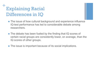 +

Explaining Racial
Differences in IQ


The issue of how cultural background and experience influence
IQ-test performance has led to considerable debate among
researchers.



The debate has been fueled by the finding that IQ scores of
certain racial groups are consistently lower, on average, than the
IQ scores of other groups.



The issue is important because of its social implications.

 