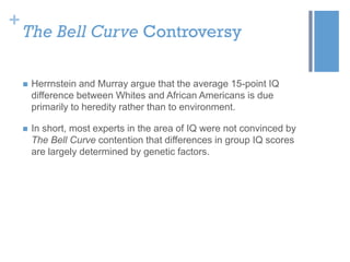 +

The Bell Curve Controversy


Herrnstein and Murray argue that the average 15-point IQ
difference between Whites and African Americans is due
primarily to heredity rather than to environment.



In short, most experts in the area of IQ were not convinced by
The Bell Curve contention that differences in group IQ scores
are largely determined by genetic factors.

 
