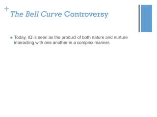 +

The Bell Curve Controversy


Today, IQ is seen as the product of both nature and nurture
interacting with one another in a complex manner.

 