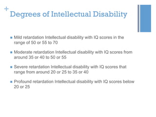 +

Degrees of Intellectual Disability


Mild retardation Intellectual disability with IQ scores in the
range of 50 or 55 to 70



Moderate retardation Intellectual disability with IQ scores from
around 35 or 40 to 50 or 55



Severe retardation Intellectual disability with IQ scores that
range from around 20 or 25 to 35 or 40



Profound retardation Intellectual disability with IQ scores below
20 or 25

 