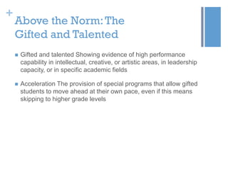 +

Above the Norm: The
Gifted and Talented


Gifted and talented Showing evidence of high performance
capability in intellectual, creative, or artistic areas, in leadership
capacity, or in specific academic fields



Acceleration The provision of special programs that allow gifted
students to move ahead at their own pace, even if this means
skipping to higher grade levels

 