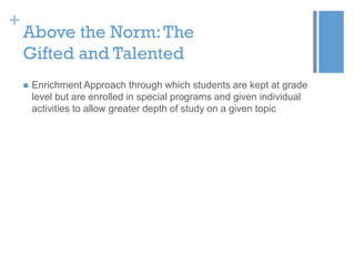 +

Above the Norm: The
Gifted and Talented


Enrichment Approach through which students are kept at grade
level but are enrolled in special programs and given individual
activities to allow greater depth of study on a given topic

 