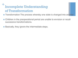 +

Incomplete Understanding
of Transformation



Transformation The process whereby one state is changed into another



Children in the preoperational period are unable to envision or recall
successive transformations.



Basically, they ignore the intermediate steps.

 
