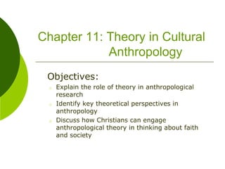 Chapter 11: Theory in Cultural
Anthropology
Objectives:
o Explain the role of theory in anthropological
research
o Identify key theoretical perspectives in
anthropology
o Discuss how Christians can engage
anthropological theory in thinking about faith
and society
 