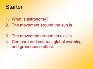 Starter
1. What is astronomy?
2. The movement around the sun is
______.
3. The movement around an axis is____.
4. Compare and contrast global warming
and greenhouse effect.
 