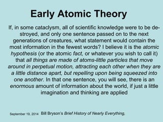 Early Atomic Theory 
If, in some cataclysm, all of scientific knowledge were to be de­stroyed, 
and only one sentence passed on to the next 
generations of creatures, what statement would contain the 
most information in the fewest words? I believe it is the atomic 
hypothesis (or the atomic fact, or whatever you wish to call it) 
that all things are made of atoms-little particles that move 
around in perpetual motion, attracting each other when they are 
a little distance apart, but repelling upon being squeezed into 
one another. In that one sentence, you will see, there is an 
enormous amount of information about the world, if just a little 
imagination and thinking are applied 
September 19, 2014 Bill Bryson’s Brief History of Nearly Everything, 
 