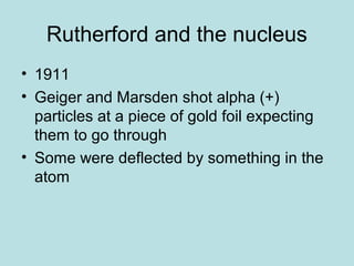 Rutherford and the nucleus 
• 1911 
• Geiger and Marsden shot alpha (+) 
particles at a piece of gold foil expecting 
them to go through 
• Some were deflected by something in the 
atom 
 