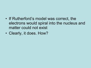 • If Rutherford’s model was correct, the 
electrons would spiral into the nucleus and 
matter could not exist 
• Clearly, it does. How? 
 