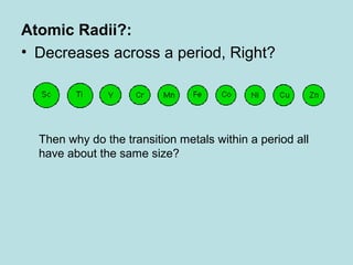 Atomic Radii?: 
• Decreases across a period, Right? 
Then why do the transition metals within a period all 
have about the same size? 
 