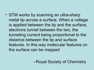 • STM works by scanning an ultra­sharp 
metal tip across a surface. When a voltage 
is applied between the tip and the surface, 
electrons tunnel between the two, the 
tunneling current being proportional to the 
distance between the tip and surface 
features. In this way molecular features on 
the surface can be mapped 
–Royal Society of Chemistry 
 