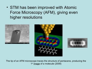 • STM has been improved with Atomic 
Force Microscopy (AFM), giving even 
higher resolutions 
The tip of an AFM microscope traces the structure of pentacene, producing the 
1st image of a molecule (2009) 
 