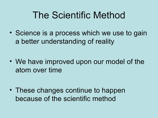 The Scientific Method 
• Science is a process which we use to gain 
a better understanding of reality 
• We have improved upon our model of the 
atom over time 
• These changes continue to happen 
because of the scientific method 
 