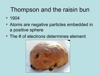 Thompson and the raisin bun 
• 1904 
• Atoms are negative particles embedded in 
a positive sphere 
• The # of electrons determines element 
 