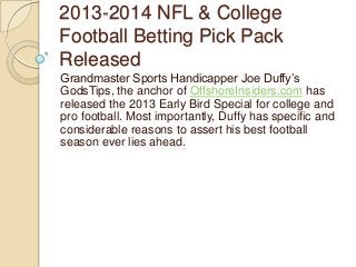 2013-2014 NFL & College
Football Betting Pick Pack
Released
Grandmaster Sports Handicapper Joe Duffy‟s
GodsTips, the anchor of OffshoreInsiders.com has
released the 2013 Early Bird Special for college and
pro football. Most importantly, Duffy has specific and
considerable reasons to assert his best football
season ever lies ahead.
 