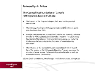 Partnerships in Action

The Counselling Foundation of Canada
Pathways to Education Canada
   The impacts of the Program in Regent Park were nothing short of
    remarkable.

   The Pathways funding model has generated over $40 million in grants
    and donations since 2001.

   Carolyn Acker, former RPCHC Executive Director and founding Executive
    Director of Pathways to Education Canada, notes that The Counselling
    Foundation of Canada was “instrumental in embracing and nurturing
    the Community Succession Vision from a set of ideas to tangible
    outcomes”.

   The influence of the foundation’s grant was not solely felt in Regent
    Park. The success of the Pathways to Education Program prompted the
    creation of a new agency, Pathways to Education Canada, to replicate
    the model in other communities.

Source: Great Grant Stories, Philanthropic Foundations Canada, www.pfc.ca
 