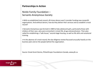 Partnerships in Action

Nickle Family Foundation –
Servants Anonymous Society
With no established track record, oft-times donors won’t consider funding new nonprofit
organizations. And without donors, how do they deliver their services and so establish a track
record?

Servants Anonymous was formed in 1989 to help adolescent girls, particularly those with
children of their own, who were enmeshed in street life, drugs and prostitution. Their plan
called for establishing a “safe house,” second stage housing, as well as life skills and vocational
training.

In the absence of a track record, the due diligence review focussed unusually heavily on the
business plan and on the people behind the organization.




Source: Great Grant Stories, Philanthropic Foundations Canada, www.pfc.ca
 