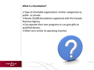 What is a foundation?

Type of charitable organization, further categorized as
public or private
Nearly 10,000 foundations registered with the Canada
Revenue Agency
Can operate their own programs or can give gifts to
qualified donees
Often very similar to operating charities
 