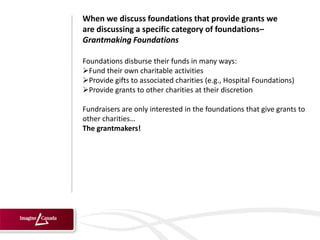 When we discuss foundations that provide grants we
are discussing a specific category of foundations–
Grantmaking Foundations

Foundations disburse their funds in many ways:
Fund their own charitable activities
Provide gifts to associated charities (e.g., Hospital Foundations)
Provide grants to other charities at their discretion

Fundraisers are only interested in the foundations that give grants to
other charities…
The grantmakers!
 