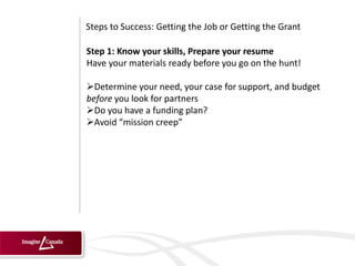 Steps to Success: Getting the Job or Getting the Grant

Step 1: Know your skills, Prepare your resume
Have your materials ready before you go on the hunt!

Determine your need, your case for support, and budget
before you look for partners
Do you have a funding plan?
Avoid “mission creep”
 
