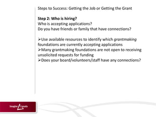 Steps to Success: Getting the Job or Getting the Grant

Step 2: Who is hiring?
Who is accepting applications?
Do you have friends or family that have connections?

Use available resources to identify which grantmaking
foundations are currently accepting applications
Many grantmaking foundations are not open to receiving
unsolicited requests for funding
Does your board/volunteers/staff have any connections?
 