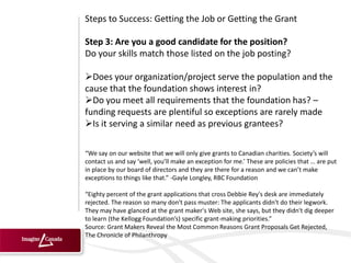Steps to Success: Getting the Job or Getting the Grant

Step 3: Are you a good candidate for the position?
Do your skills match those listed on the job posting?

Does your organization/project serve the population and the
cause that the foundation shows interest in?
Do you meet all requirements that the foundation has? –
funding requests are plentiful so exceptions are rarely made
Is it serving a similar need as previous grantees?

“We say on our website that we will only give grants to Canadian charities. Society’s will
contact us and say ‘well, you’ll make an exception for me.’ These are policies that … are put
in place by our board of directors and they are there for a reason and we can’t make
exceptions to things like that.” -Gayle Longley, RBC Foundation

“Eighty percent of the grant applications that cross Debbie Rey's desk are immediately
rejected. The reason so many don't pass muster: The applicants didn't do their legwork.
They may have glanced at the grant maker's Web site, she says, but they didn't dig deeper
to learn (the Kellogg Foundation’s) specific grant-making priorities.”
Source: Grant Makers Reveal the Most Common Reasons Grant Proposals Get Rejected,
The Chronicle of Philanthropy
 