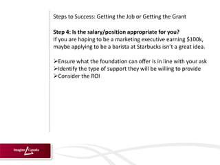 Steps to Success: Getting the Job or Getting the Grant

Step 4: Is the salary/position appropriate for you?
If you are hoping to be a marketing executive earning $100k,
maybe applying to be a barista at Starbucks isn’t a great idea.

Ensure what the foundation can offer is in line with your ask
Identify the type of support they will be willing to provide
Consider the ROI
 