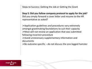 Steps to Success: Getting the Job or Getting the Grant

Step 5: Did you follow company protocol to apply for the job?
Did you simply forward a cover letter and resume to the HR
representative as asked?

Application guidelines and procedures vary extremely
amongst grantmaking foundations to suit their capacity
Most will not review an application that was submitted
following incorrect procedure
Avoid unnecessary supplementary information and
documents
Be outcome specific – do not discuss the one legged hamster
 