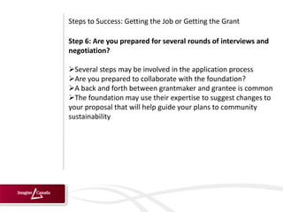 Steps to Success: Getting the Job or Getting the Grant

Step 6: Are you prepared for several rounds of interviews and
negotiation?

Several steps may be involved in the application process
Are you prepared to collaborate with the foundation?
A back and forth between grantmaker and grantee is common
The foundation may use their expertise to suggest changes to
your proposal that will help guide your plans to community
sustainability
 