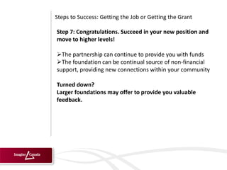 Steps to Success: Getting the Job or Getting the Grant

Step 7: Congratulations. Succeed in your new position and
move to higher levels!

The partnership can continue to provide you with funds
The foundation can be continual source of non-financial
support, providing new connections within your community

Turned down?
Larger foundations may offer to provide you valuable
feedback.
 