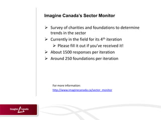 Imagine Canada’s Sector Monitor

 Survey of charities and foundations to determine
  trends in the sector
 Currently in the field for its 4th iteration
    Please fill it out if you’ve received it!
 About 1500 responses per iteration
 Around 250 foundations per iteration




    For more information:
    http://www.imaginecanada.ca/sector_monitor
 