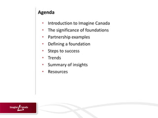 Agenda

 •   Introduction to Imagine Canada
 •   The significance of foundations
 •   Partnership examples
 •   Defining a foundation
 •   Steps to success
 •   Trends
 •   Summary of insights
 •   Resources
 