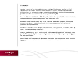 Resources
Canadian Directory to Foundations & Corporations - A bilingual database with detailed, searchable
information on thousands of Canadian funders. Improve your prospect research! Register for a free
demonstration of the Canadian Directory to Foundations & Corporations to learn more about Canadian
foundations and how to use a database to improve your fundraising ROI.

Great Grant Stories – Available from Philanthropic Foundations Canada, stories below to learn more about
how grantmakers help their grantees bring new ideas and projects to life.

Foundation Center Proposal Writing Short Course - Describes in detail how to prepare of the various
components of a funding proposal, and includes planning, research, and cultivation of potential
foundation and corporate donors.

GrantSpace Sample Documents - This free collection contains winning proposals, cover letters, letters of
inquiry, winning prospal budgets, and more.

Imagine Canada Nonprofit Library, Finding Funding: strategies & developing grants - This resource guide
provides links to practical guides on approaching donors, donor relationship management, writing grants
and reporting to funders.

Charity Village: Grant Seeking Articles - A collection of articles on grant seeking, grant writing, and grant
reporting.
 