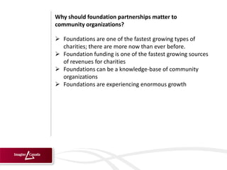 Why should foundation partnerships matter to
community organizations?

 Foundations are one of the fastest growing types of
  charities; there are more now than ever before.
 Foundation funding is one of the fastest growing sources
  of revenues for charities
 Foundations can be a knowledge-base of community
  organizations
 Foundations are experiencing enormous growth
 