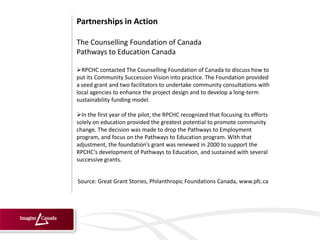Partnerships in Action

The Counselling Foundation of Canada
Pathways to Education Canada

RPCHC contacted The Counselling Foundation of Canada to discuss how to
put its Community Succession Vision into practice. The Foundation provided
a seed grant and two facilitators to undertake community consultations with
local agencies to enhance the project design and to develop a long-term
sustainability funding model.

In the first year of the pilot, the RPCHC recognized that focusing its efforts
solely on education provided the greatest potential to promote community
change. The decision was made to drop the Pathways to Employment
program, and focus on the Pathways to Education program. With that
adjustment, the foundation’s grant was renewed in 2000 to support the
RPCHC’s development of Pathways to Education, and sustained with several
successive grants.


Source: Great Grant Stories, Philanthropic Foundations Canada, www.pfc.ca
 