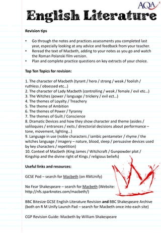 Revision tips
• Go through the notes and practices assessments you completed last
year, especially looking at any advice and feedback from your teacher.
• Reread the text of Macbeth, adding to your notes as you go and watch
the Roman Polanski film version.
• Plan and complete practice questions on key extracts of your choice.
Top Ten Topics for revision:
1. The character of Macbeth (tyrant / hero / strong / weak / foolish /
ruthless / obsessed etc…)
2. The character of Lady Macbeth (controlling / weak / female / evil etc…)
3. The Witches (power / language / trickery / evil ect…)
4. The themes of Loyalty / Treachery
5. The theme of Ambition
6. The themes of Power / Tyranny
7. The themes of Guilt / Conscience
8. Dramatic Devices and how they show character and theme (asides /
soliloquies / entrances / exits / directorial decisions about performance –
tone, movement, lighting…)
9. Language in use (noble characters / iambic pentameter / rhyme / the
witches language / imagery – nature, blood, sleep / persuasive devices used
by key characters / repetition)
10. Context of Macbeth (King James / Witchcraft / Gunpowder plot /
Kingship and the divine right of Kings / religious beliefs)
Useful links and resources:
GCSE Pod – search for Macbeth (on RMUnify)
No Fear Shakespeare – search for Macbeth (Website:
http://nfs.sparknotes.com/macbeth/)
BBC Bitesize GCSE English Literature Revision and BBC Shakespeare Archive
(both on R M Unify Launch Pad – search for Macbeth once into each site)
CGP Revision Guide: Macbeth by William Shakespeare
 