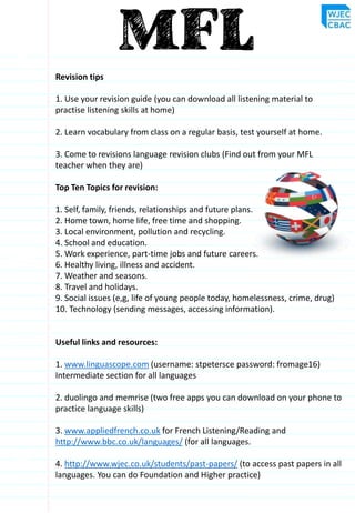 Revision tips
1. Use your revision guide (you can download all listening material to
practise listening skills at home)
2. Learn vocabulary from class on a regular basis, test yourself at home.
3. Come to revisions language revision clubs (Find out from your MFL
teacher when they are)
Top Ten Topics for revision:
1. Self, family, friends, relationships and future plans.
2. Home town, home life, free time and shopping.
3. Local environment, pollution and recycling.
4. School and education.
5. Work experience, part-time jobs and future careers.
6. Healthy living, illness and accident.
7. Weather and seasons.
8. Travel and holidays.
9. Social issues (e,g, life of young people today, homelessness, crime, drug)
10. Technology (sending messages, accessing information).
Useful links and resources:
1. www.linguascope.com (username: stpetersce password: fromage16)
Intermediate section for all languages
2. duolingo and memrise (two free apps you can download on your phone to
practice language skills)
3. www.appliedfrench.co.uk for French Listening/Reading and
http://www.bbc.co.uk/languages/ (for all languages.
4. http://www.wjec.co.uk/students/past-papers/ (to access past papers in all
languages. You can do Foundation and Higher practice)
 